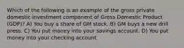 Which of the following is an example of the gross private domestic investment component of Gross Domestic Product (GDP)? A) You buy a share of GM stock. B) GM buys a new drill press. C) You put money into your savings account. D) You put money into your checking account