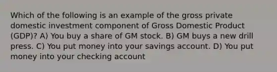 Which of the following is an example of the gross private domestic investment component of Gross Domestic Product (GDP)? A) You buy a share of GM stock. B) GM buys a new drill press. C) You put money into your savings account. D) You put money into your checking account