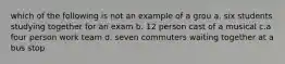 which of the following is not an example of a grou a. six students studying together for an exam b. 12 person cast of a musical c.a four person work team d. seven commuters waiting together at a bus stop