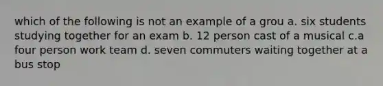 which of the following is not an example of a grou a. six students studying together for an exam b. 12 person cast of a musical c.a four person work team d. seven commuters waiting together at a bus stop