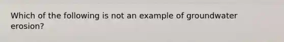 Which of the following is not an example of groundwater erosion?