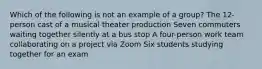 Which of the following is not an example of a group? The 12-person cast of a musical theater production Seven commuters waiting together silently at a bus stop A four-person work team collaborating on a project via Zoom Six students studying together for an exam