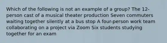 Which of the following is not an example of a group? The 12-person cast of a musical theater production Seven commuters waiting together silently at a bus stop A four-person work team collaborating on a project via Zoom Six students studying together for an exam