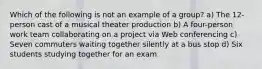 Which of the following is not an example of a group? a) The 12-person cast of a musical theater production b) A four-person work team collaborating on a project via Web conferencing c) Seven commuters waiting together silently at a bus stop d) Six students studying together for an exam