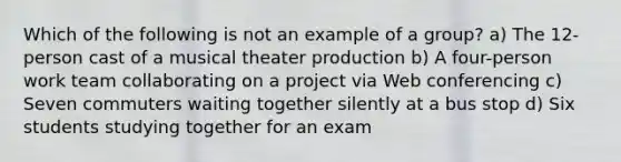 Which of the following is not an example of a group? a) The 12-person cast of a musical theater production b) A four-person work team collaborating on a project via Web conferencing c) Seven commuters waiting together silently at a bus stop d) Six students studying together for an exam