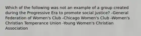 Which of the following was not an example of a group created during the Progressive Era to promote social justice? -General Federation of Women's Club -Chicago Women's Club -Women's Christian Temperance Union -Young Women's Christian Association