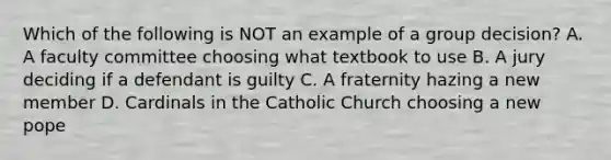 Which of the following is NOT an example of a group decision? A. A faculty committee choosing what textbook to use B. A jury deciding if a defendant is guilty C. A fraternity hazing a new member D. Cardinals in the Catholic Church choosing a new pope