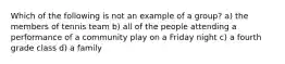 Which of the following is not an example of a group? a) the members of tennis team b) all of the people attending a performance of a community play on a Friday night c) a fourth grade class d) a family