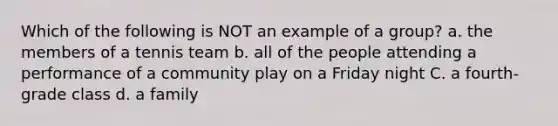 Which of the following is NOT an example of a group? a. the members of a tennis team b. all of the people attending a performance of a community play on a Friday night C. a fourth-grade class d. a family