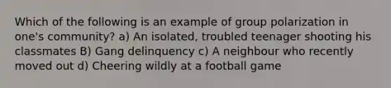 Which of the following is an example of group polarization in one's community? a) An isolated, troubled teenager shooting his classmates B) Gang delinquency c) A neighbour who recently moved out d) Cheering wildly at a football game