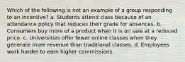 Which of the following is not an example of a group responding to an incentive? a. Students attend class because of an attendance policy that reduces their grade for absences. b. Consumers buy more of a product when it is on sale at a reduced price. c. Universities offer fewer online classes when they generate more revenue than traditional classes. d. Employees work harder to earn higher commissions.