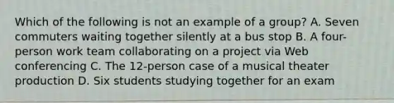 Which of the following is not an example of a group? A. Seven commuters waiting together silently at a bus stop B. A four-person work team collaborating on a project via Web conferencing C. The 12-person case of a musical theater production D. Six students studying together for an exam