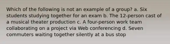 Which of the following is not an example of a group? a. Six students studying together for an exam b. The 12-person cast of a musical theater production c. A four-person work team collaborating on a project via Web conferencing d. Seven commuters waiting together silently at a bus stop