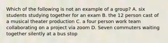 Which of the following is not an example of a group? A. six students studying together for an exam B. the 12 person cast of a musical theater production C. a four person work team collaborating on a project via zoom D. Seven commuters waiting together silently at a bus stop