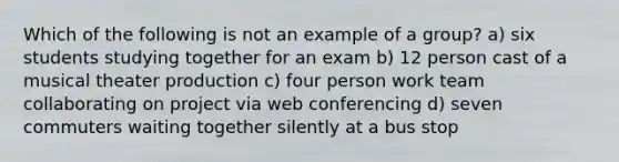 Which of the following is not an example of a group? a) six students studying together for an exam b) 12 person cast of a musical theater production c) four person work team collaborating on project via web conferencing d) seven commuters waiting together silently at a bus stop