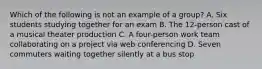 Which of the following is not an example of a group? A. Six students studying together for an exam B. The 12-person cast of a musical theater production C. A four-person work team collaborating on a project via web conferencing D. Seven commuters waiting together silently at a bus stop