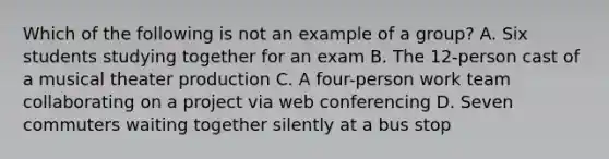 Which of the following is not an example of a group? A. Six students studying together for an exam B. The 12-person cast of a musical theater production C. A four-person work team collaborating on a project via web conferencing D. Seven commuters waiting together silently at a bus stop