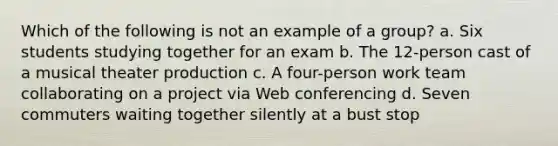 Which of the following is not an example of a group? a. Six students studying together for an exam b. The 12-person cast of a musical theater production c. A four-person work team collaborating on a project via Web conferencing d. Seven commuters waiting together silently at a bust stop