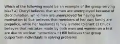 Which of the following would be an example of the group-serving bias? a) Cheryl believes that women are unemployed because of discrimination, while men are unemployed for having low motivation b) Sue believes that members of her own family are prejudice, while her husbands family is more tolerant c) Chuck believes that mistakes made by both men and women on a test are due to unclear instructions d) Bill believes that group outperform individuals in solving problems