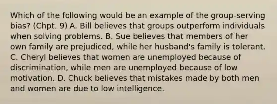 Which of the following would be an example of the group-serving bias? (Chpt. 9) A. Bill believes that groups outperform individuals when solving problems. B. Sue believes that members of her own family are prejudiced, while her husband's family is tolerant. C. Cheryl believes that women are unemployed because of discrimination, while men are unemployed because of low motivation. D. Chuck believes that mistakes made by both men and women are due to low intelligence.