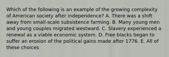 Which of the following is an example of the growing complexity of American society after independence? A. There was a shift away from small-scale subsistence farming. B. Many young men and young couples migrated westward. C. Slavery experienced a renewal as a viable economic system. D. Free blacks began to suffer an erosion of the political gains made after 1776. E. All of these choices