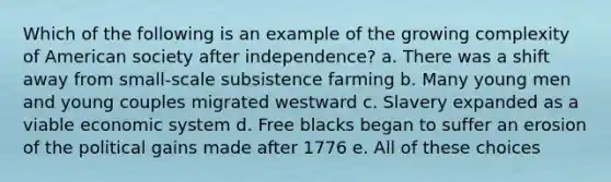 Which of the following is an example of the growing complexity of American society after independence? a. There was a shift away from small-scale subsistence farming b. Many young men and young couples migrated westward c. Slavery expanded as a viable economic system d. Free blacks began to suffer an erosion of the political gains made after 1776 e. All of these choices