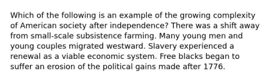 Which of the following is an example of the growing complexity of American society after independence? There was a shift away from small-scale subsistence farming. Many young men and young couples migrated westward. Slavery experienced a renewal as a viable economic system. Free blacks began to suffer an erosion of the political gains made after 1776.