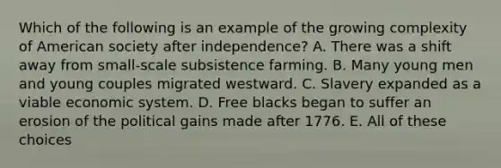 Which of the following is an example of the growing complexity of American society after independence? A. There was a shift away from small-scale subsistence farming. B. Many young men and young couples migrated westward. C. Slavery expanded as a viable economic system. D. Free blacks began to suffer an erosion of the political gains made after 1776. E. All of these choices