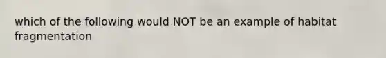 which of the following would NOT be an example of habitat fragmentation