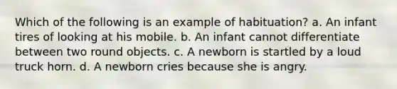 Which of the following is an example of habituation? a. An infant tires of looking at his mobile. b. An infant cannot differentiate between two round objects. c. A newborn is startled by a loud truck horn. d. A newborn cries because she is angry.