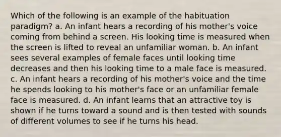 Which of the following is an example of the habituation paradigm? a. An infant hears a recording of his mother's voice coming from behind a screen. His looking time is measured when the screen is lifted to reveal an unfamiliar woman. b. An infant sees several examples of female faces until looking time decreases and then his looking time to a male face is measured. c. An infant hears a recording of his mother's voice and the time he spends looking to his mother's face or an unfamiliar female face is measured. d. An infant learns that an attractive toy is shown if he turns toward a sound and is then tested with sounds of different volumes to see if he turns his head.