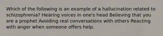 Which of the following is an example of a hallucination related to schizophrenia? Hearing voices in one's head Believing that you are a prophet Avoiding real conversations with others Reacting with anger when someone offers help.