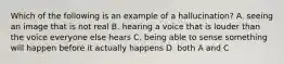 Which of the following is an example of a hallucination? A. seeing an image that is not real B. hearing a voice that is louder than the voice everyone else hears C. being able to sense something will happen before it actually happens D. both A and C