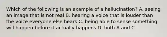 Which of the following is an example of a hallucination? A. seeing an image that is not real B. hearing a voice that is louder than the voice everyone else hears C. being able to sense something will happen before it actually happens D. both A and C