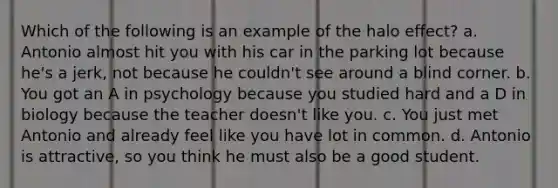 Which of the following is an example of the halo effect? a. Antonio almost hit you with his car in the parking lot because he's a jerk, not because he couldn't see around a blind corner. b. You got an A in psychology because you studied hard and a D in biology because the teacher doesn't like you. c. You just met Antonio and already feel like you have lot in common. d. Antonio is attractive, so you think he must also be a good student.