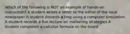 Which of the following is NOT an example of hands-on instruction? A student writes a letter to the editor of the local newspaper A student dissects a frog using a computer simulation A student records a live lecture on marketing strategies A student completes a calculus formula on the board