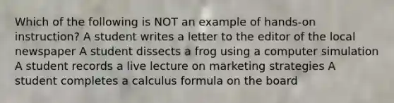 Which of the following is NOT an example of hands-on instruction? A student writes a letter to the editor of the local newspaper A student dissects a frog using a computer simulation A student records a live lecture on marketing strategies A student completes a calculus formula on the board