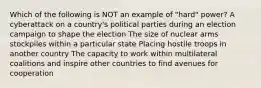 Which of the following is NOT an example of "hard" power? A cyberattack on a country's political parties during an election campaign to shape the election The size of nuclear arms stockpiles within a particular state Placing hostile troops in another country The capacity to work within multilateral coalitions and inspire other countries to find avenues for cooperation