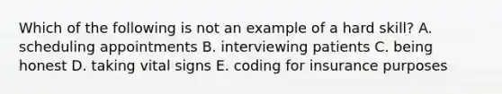 Which of the following is not an example of a hard skill? A. scheduling appointments B. interviewing patients C. being honest D. taking vital signs E. coding for insurance purposes