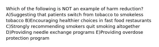 Which of the following is NOT an example of harm reduction? A)Suggesting that patients switch from tobacco to smokeless tobacco B)Encouraging healthier choices in fast food restaurants C)Strongly recommending smokers quit smoking altogether D)Providing needle exchange programs E)Providing overdose protection program