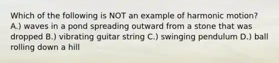 Which of the following is NOT an example of harmonic motion? A.) waves in a pond spreading outward from a stone that was dropped B.) vibrating guitar string C.) swinging pendulum D.) ball rolling down a hill