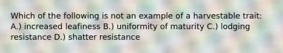 Which of the following is not an example of a harvestable trait: A.) increased leafiness B.) uniformity of maturity C.) lodging resistance D.) shatter resistance