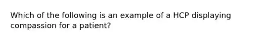 Which of the following is an example of a HCP displaying compassion for a patient?