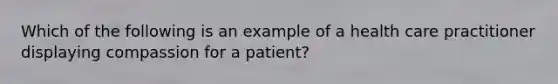 Which of the following is an example of a health care practitioner displaying compassion for a patient?