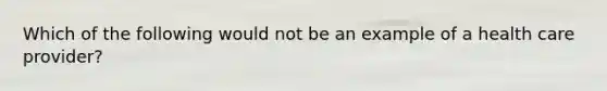 Which of the following would not be an example of a health care provider?