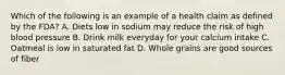 Which of the following is an example of a health claim as defined by the FDA? A. Diets low in sodium may reduce the risk of high blood pressure B. Drink milk everyday for your calcium intake C. Oatmeal is low in saturated fat D. Whole grains are good sources of fiber