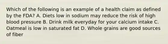 Which of the following is an example of a health claim as defined by the FDA? A. Diets low in sodium may reduce the risk of high blood pressure B. Drink milk everyday for your calcium intake C. Oatmeal is low in saturated fat D. Whole grains are good sources of fiber