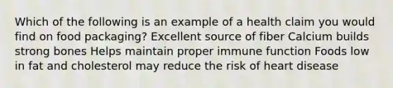 Which of the following is an example of a health claim you would find on food packaging? Excellent source of fiber Calcium builds strong bones Helps maintain proper immune function Foods low in fat and cholesterol may reduce the risk of heart disease