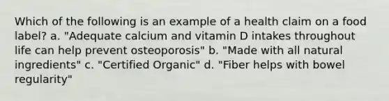 Which of the following is an example of a health claim on a food label? a. "Adequate calcium and vitamin D intakes throughout life can help prevent osteoporosis" b. "Made with all natural ingredients" c. "Certified Organic" d. "Fiber helps with bowel regularity"