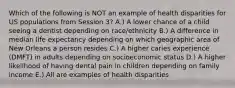 Which of the following is NOT an example of health disparities for US populations from Session 3? A.) A lower chance of a child seeing a dentist depending on race/ethnicity B.) A difference in median life expectancy depending on which geographic area of New Orleans a person resides C.) A higher caries experience (DMFT) in adults depending on socioeconomic status D.) A higher likelihood of having dental pain in children depending on family income E.) All are examples of health disparities